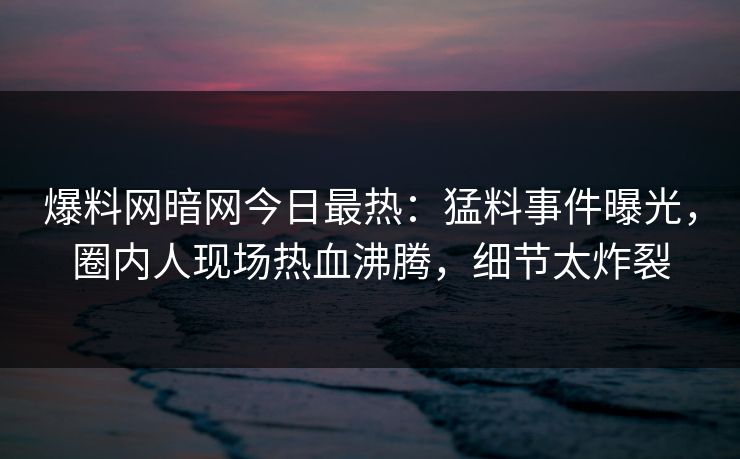 爆料网暗网今日最热：猛料事件曝光，圈内人现场热血沸腾，细节太炸裂