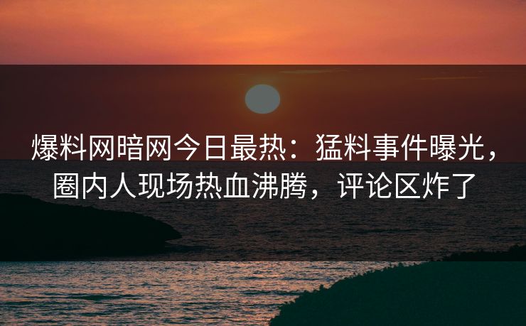 爆料网暗网今日最热：猛料事件曝光，圈内人现场热血沸腾，评论区炸了