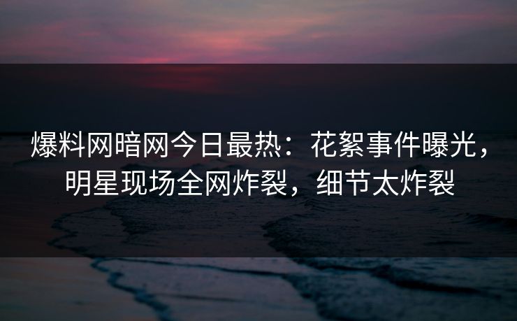 爆料网暗网今日最热：花絮事件曝光，明星现场全网炸裂，细节太炸裂