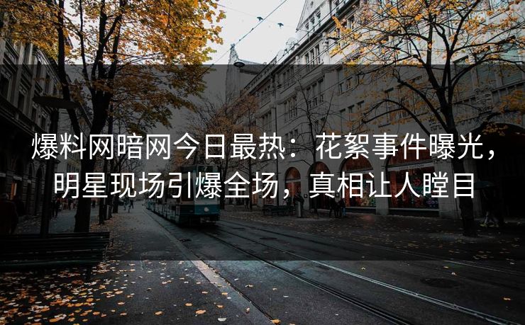 爆料网暗网今日最热：花絮事件曝光，明星现场引爆全场，真相让人瞠目