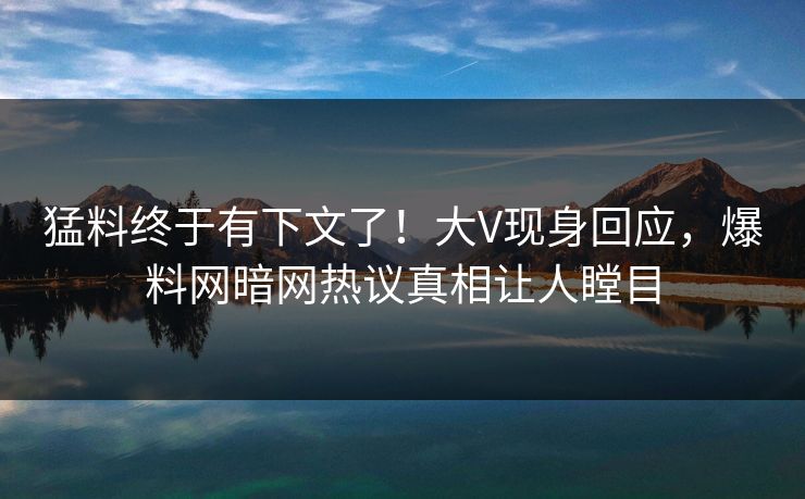 猛料终于有下文了！大V现身回应，爆料网暗网热议真相让人瞠目