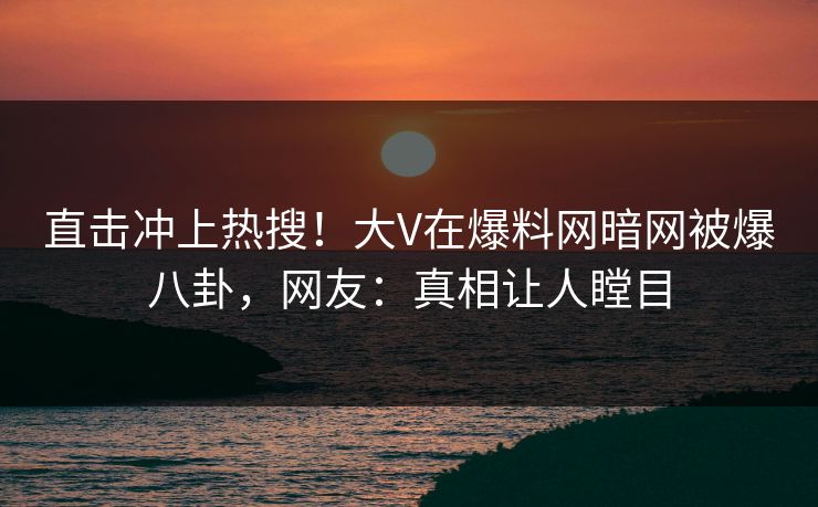 直击冲上热搜！大V在爆料网暗网被爆八卦，网友：真相让人瞠目