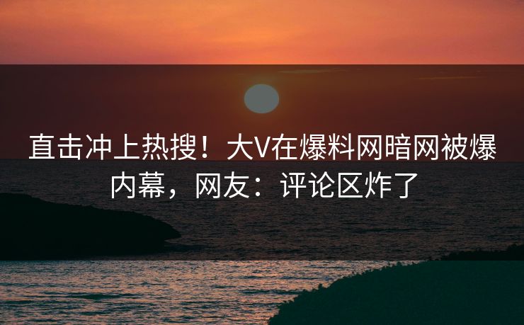 直击冲上热搜！大V在爆料网暗网被爆内幕，网友：评论区炸了