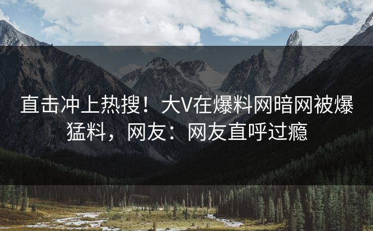 直击冲上热搜！大V在爆料网暗网被爆猛料，网友：网友直呼过瘾