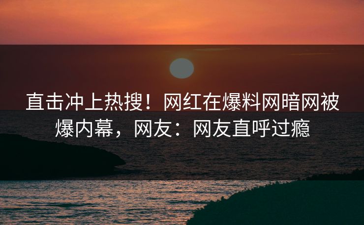 直击冲上热搜！网红在爆料网暗网被爆内幕，网友：网友直呼过瘾