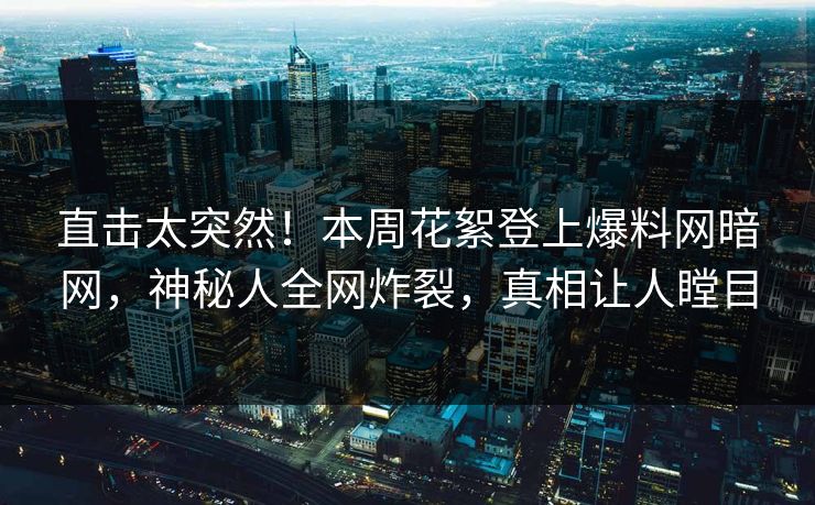 直击太突然！本周花絮登上爆料网暗网，神秘人全网炸裂，真相让人瞠目