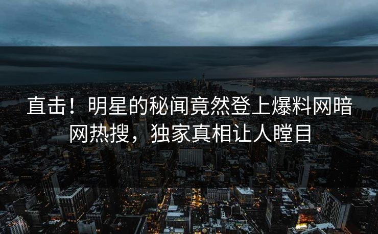 直击！明星的秘闻竟然登上爆料网暗网热搜，独家真相让人瞠目