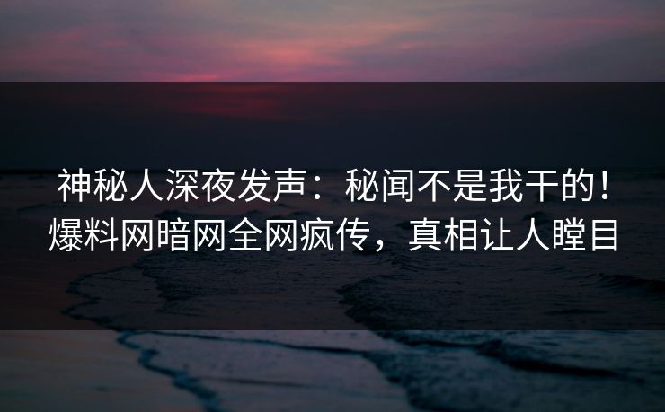 神秘人深夜发声：秘闻不是我干的！爆料网暗网全网疯传，真相让人瞠目