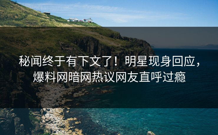 秘闻终于有下文了！明星现身回应，爆料网暗网热议网友直呼过瘾