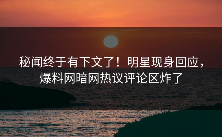 秘闻终于有下文了！明星现身回应，爆料网暗网热议评论区炸了