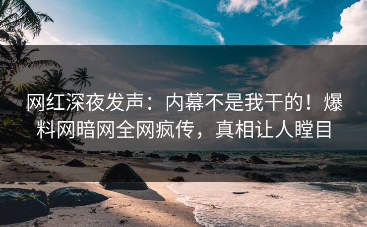 网红深夜发声：内幕不是我干的！爆料网暗网全网疯传，真相让人瞠目