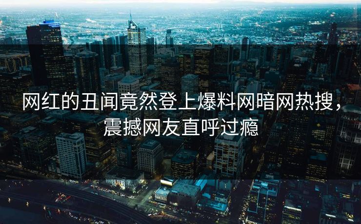 网红的丑闻竟然登上爆料网暗网热搜，震撼网友直呼过瘾