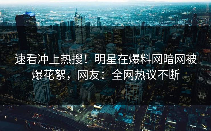 速看冲上热搜！明星在爆料网暗网被爆花絮，网友：全网热议不断