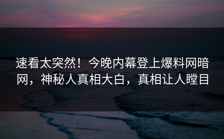 速看太突然！今晚内幕登上爆料网暗网，神秘人真相大白，真相让人瞠目