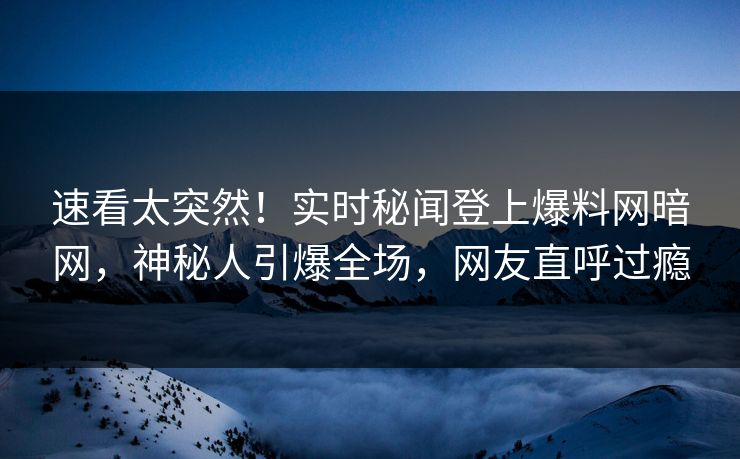 速看太突然！实时秘闻登上爆料网暗网，神秘人引爆全场，网友直呼过瘾