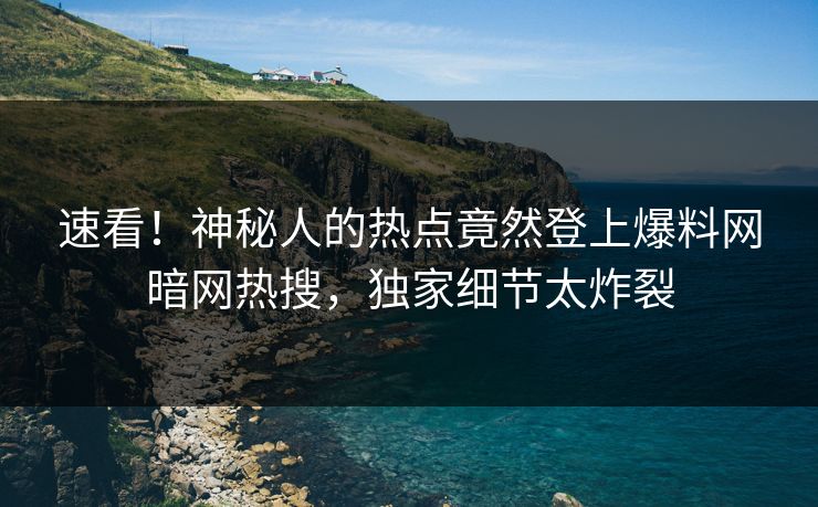 速看！神秘人的热点竟然登上爆料网暗网热搜，独家细节太炸裂