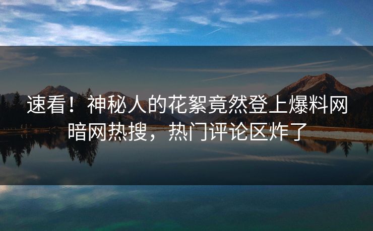 速看！神秘人的花絮竟然登上爆料网暗网热搜，热门评论区炸了