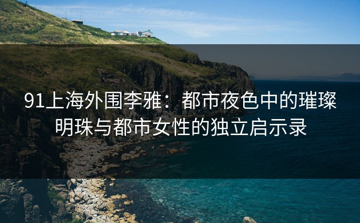 91上海外围李雅：都市夜色中的璀璨明珠与都市女性的独立启示录