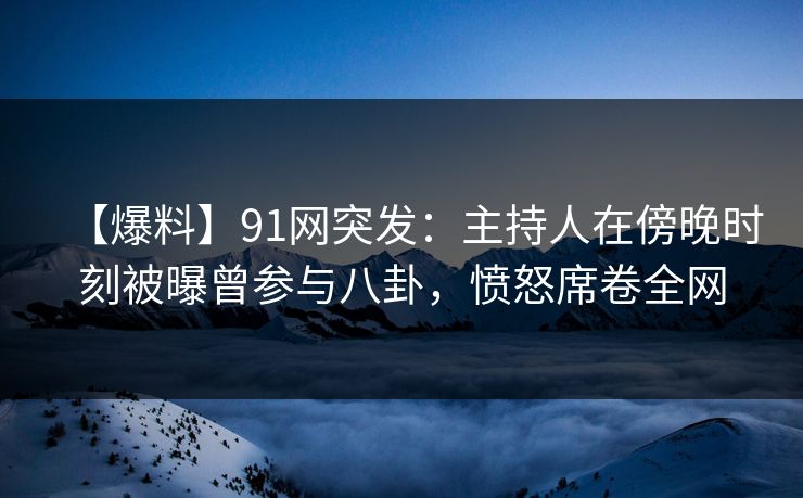 【爆料】91网突发：主持人在傍晚时刻被曝曾参与八卦，愤怒席卷全网