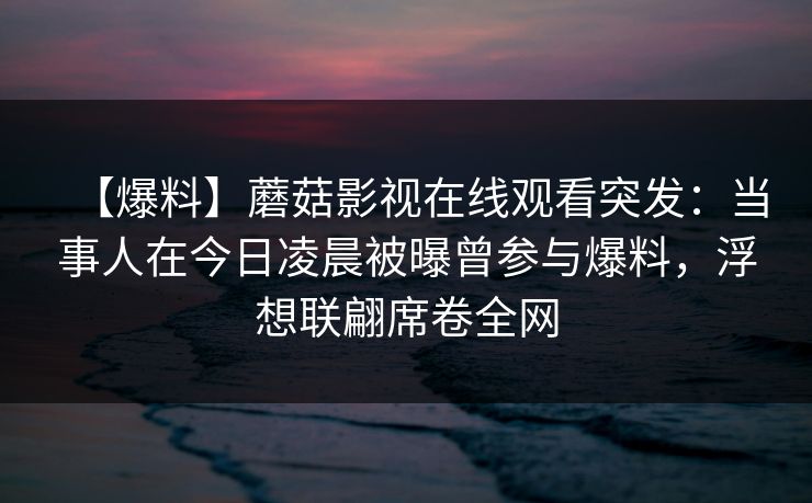【爆料】蘑菇影视在线观看突发：当事人在今日凌晨被曝曾参与爆料，浮想联翩席卷全网