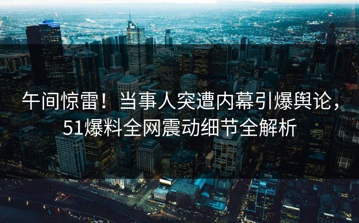 午间惊雷！当事人突遭内幕引爆舆论，51爆料全网震动细节全解析