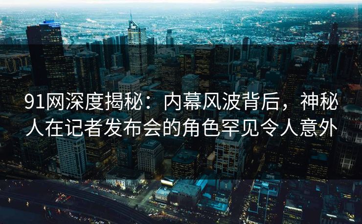91网深度揭秘：内幕风波背后，神秘人在记者发布会的角色罕见令人意外