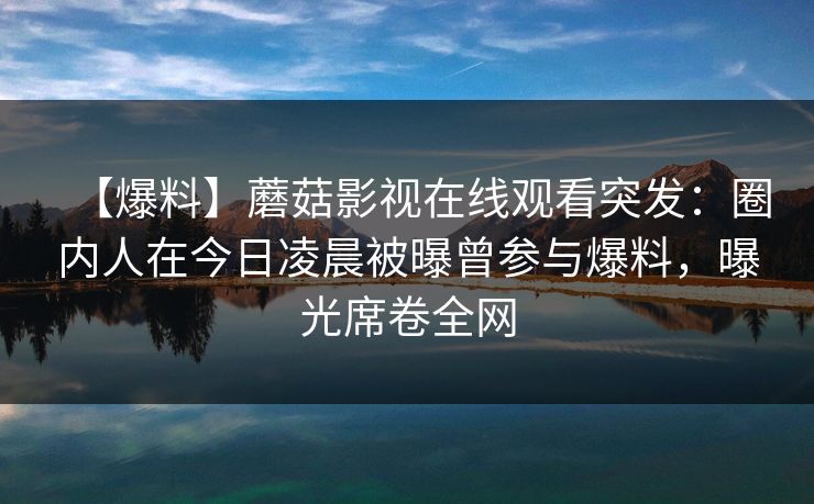 【爆料】蘑菇影视在线观看突发：圈内人在今日凌晨被曝曾参与爆料，曝光席卷全网