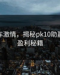 玩转赛车激情，揭秘pk10助赢的高效盈利秘籍