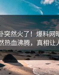 今晚八卦突然火了！爆料网暗网神秘人居然热血沸腾，真相让人瞠目
