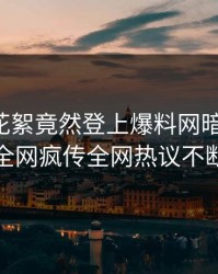 明星的花絮竟然登上爆料网暗网热搜，全网疯传全网热议不断