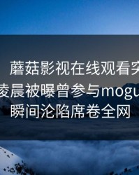 【爆料】蘑菇影视在线观看突发:大V在今日凌晨被曝曾参与mogushipin,瞬间沦陷席卷全网