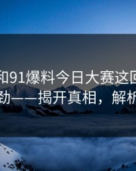 91视频和91爆料今日大赛这回越看越不对劲——揭开真相，解析幕后