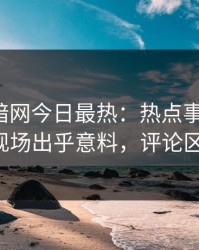 爆料网暗网今日最热：热点事件曝光，大V现场出乎意料，评论区炸了