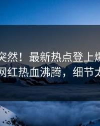 了解太突然！最新热点登上爆料网暗网，网红热血沸腾，细节太炸裂