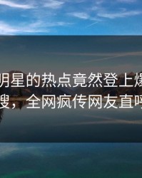 围观！明星的热点竟然登上爆料网暗网热搜，全网疯传网友直呼过瘾