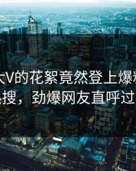 了解！大V的花絮竟然登上爆料网暗网热搜，劲爆网友直呼过瘾