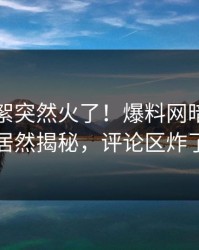 刚刚花絮突然火了！爆料网暗网明星居然揭秘，评论区炸了