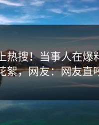 发现冲上热搜！当事人在爆料网暗网被爆花絮，网友：网友直呼过瘾