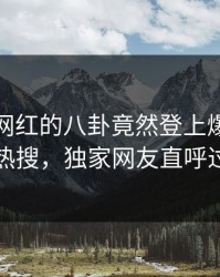 查看！网红的八卦竟然登上爆料网暗网热搜，独家网友直呼过瘾