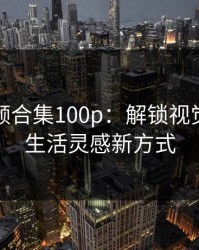 福利视频合集100p:解锁视觉盛宴与生活灵感新方式