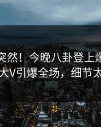 速看太突然！今晚八卦登上爆料网暗网，大V引爆全场，细节太炸裂