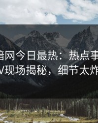 爆料网暗网今日最热：热点事件曝光，大V现场揭秘，细节太炸裂