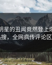 围观！明星的丑闻竟然登上爆料网暗网热搜，全网疯传评论区炸了