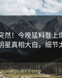 了解太突然！今晚猛料登上爆料网暗网，明星真相大白，细节太炸裂