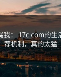 别急着骂我： 17c.com的生活视频推荐机制，真的太猛