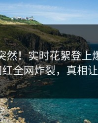 查看太突然！实时花絮登上爆料网暗网，网红全网炸裂，真相让人瞠目