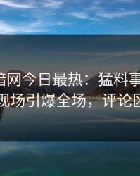 爆料网暗网今日最热：猛料事件曝光，明星现场引爆全场，评论区炸了