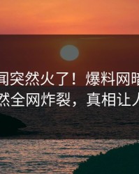 今晨丑闻突然火了！爆料网暗网当事人居然全网炸裂，真相让人瞠目
