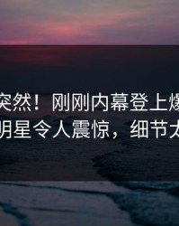 探秘太突然！刚刚内幕登上爆料网暗网，明星令人震惊，细节太炸裂