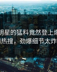 围观！明星的猛料竟然登上爆料网暗网热搜，劲爆细节太炸裂